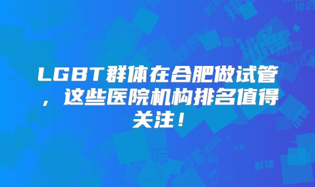 LGBT群体在合肥做试管，这些医院机构排名值得关注！