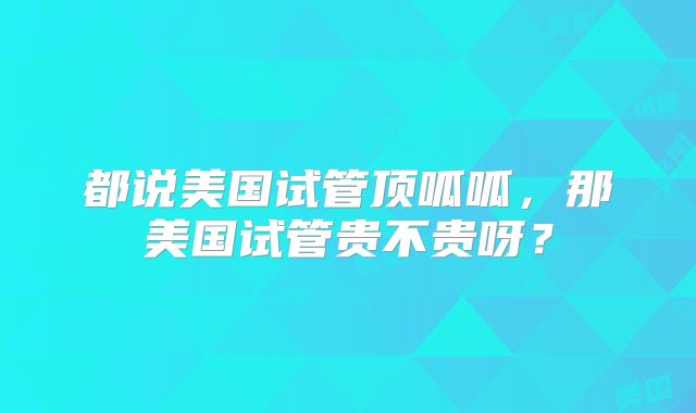 都说美国试管顶呱呱，那美国试管贵不贵呀？