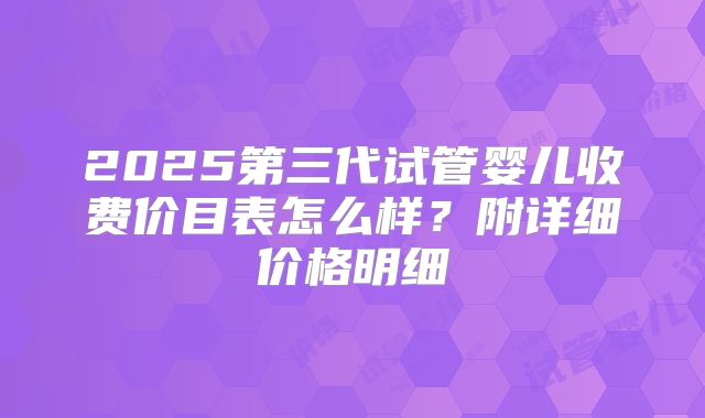2025第三代试管婴儿收费价目表怎么样？附详细价格明细
