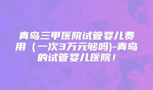青岛三甲医院试管婴儿费用（一次3万元够吗)-青岛的试管婴儿医院！