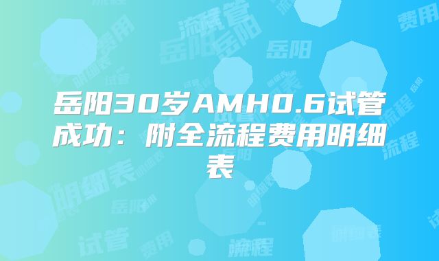 岳阳30岁AMH0.6试管成功：附全流程费用明细表