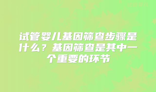 试管婴儿基因筛查步骤是什么？基因筛查是其中一个重要的环节