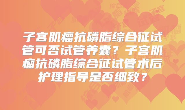 子宫肌瘤抗磷脂综合征试管可否试管养囊？子宫肌瘤抗磷脂综合征试管术后护理指导是否细致？