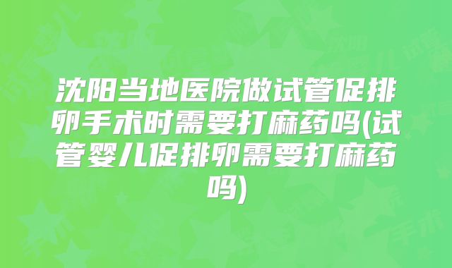 沈阳当地医院做试管促排卵手术时需要打麻药吗(试管婴儿促排卵需要打麻药吗)