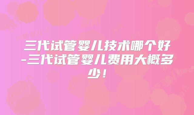 三代试管婴儿技术哪个好-三代试管婴儿费用大概多少！