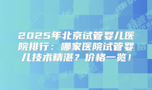 2025年北京试管婴儿医院排行：哪家医院试管婴儿技术精湛？价格一览！