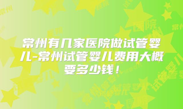 常州有几家医院做试管婴儿-常州试管婴儿费用大概要多少钱!