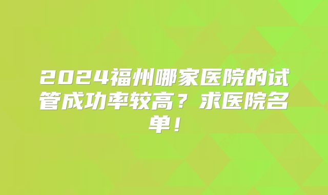 2024福州哪家医院的试管成功率较高?求医院名单!