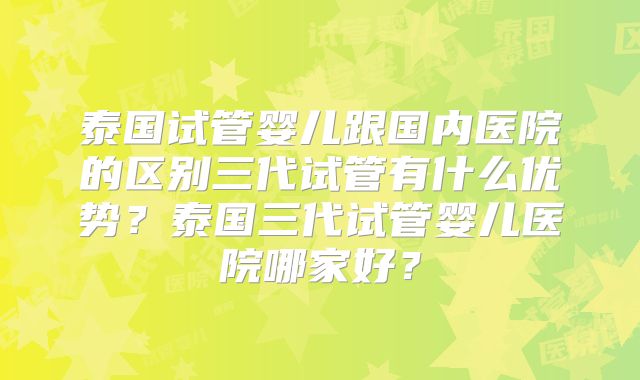 泰国试管婴儿跟国内医院的区别三代试管有什么优势？泰国三代试管婴儿医院哪家好？