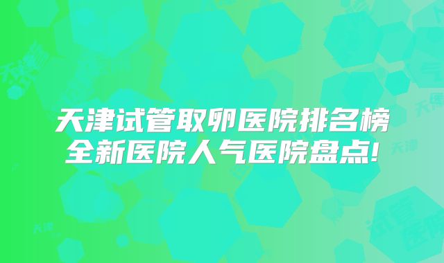 天津试管取卵医院排名榜全新医院人气医院盘点!