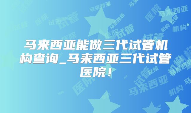 马来西亚能做三代试管机构查询_马来西亚三代试管医院！