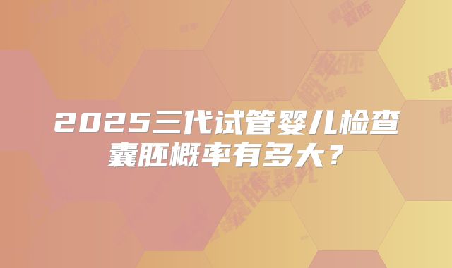 2025三代试管婴儿检查囊胚概率有多大？