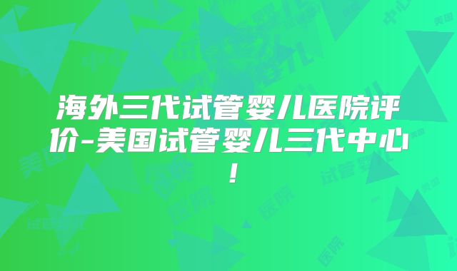海外三代试管婴儿医院评价-美国试管婴儿三代中心！