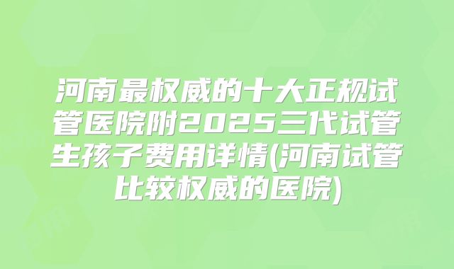 河南最权威的十大正规试管医院附2025三代试管生孩子费用详情(河南试管比较权威的医院)