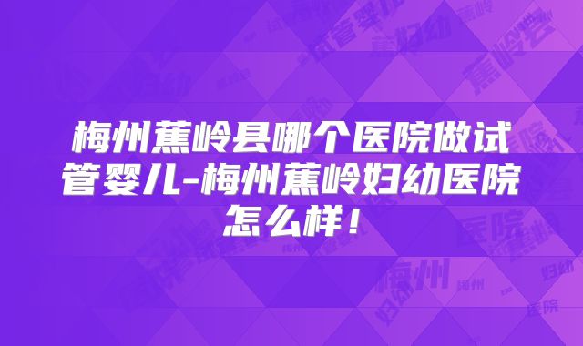 梅州蕉岭县哪个医院做试管婴儿-梅州蕉岭妇幼医院怎么样！