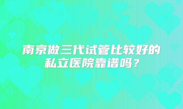 南京做三代试管比较好的私立医院靠谱吗？