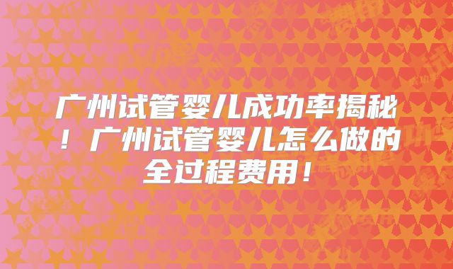 广州试管婴儿成功率揭秘！广州试管婴儿怎么做的全过程费用！