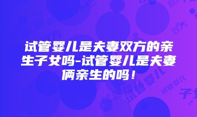 试管婴儿是夫妻双方的亲生子女吗-试管婴儿是夫妻俩亲生的吗!