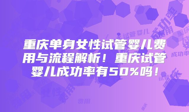 重庆单身女性试管婴儿费用与流程解析!重庆试管婴儿成功率有50%吗!