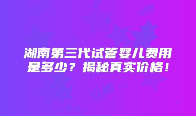 湖南第三代试管婴儿费用是多少?揭秘真实价格!
