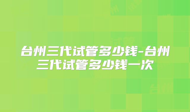 台州三代试管多少钱-台州三代试管多少钱一次