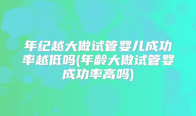 年纪越大做试管婴儿成功率越低吗(年龄大做试管婴成功率高吗)