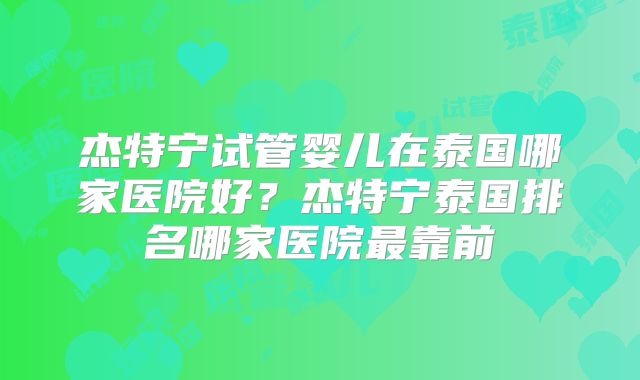 杰特宁试管婴儿在泰国哪家医院好？杰特宁泰国排名哪家医院最靠前