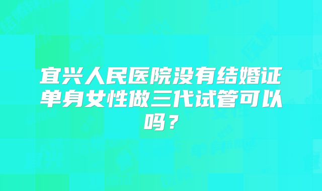 宜兴人民医院没有结婚证单身女性做三代试管可以吗？