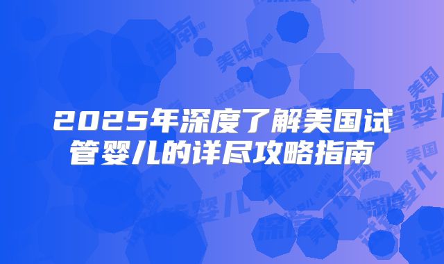 2025年深度了解美国试管婴儿的详尽攻略指南