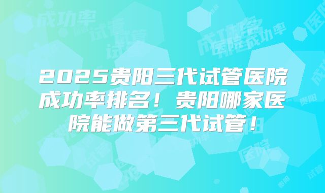 2025贵阳三代试管医院成功率排名！贵阳哪家医院能做第三代试管！
