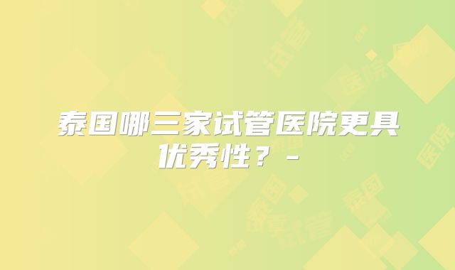 泰国哪三家试管医院更具优秀性?-