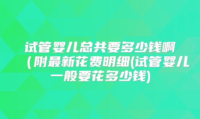 试管婴儿总共要多少钱啊(附最新花费明细(试管婴儿一般要花多少钱)