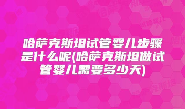哈萨克斯坦试管婴儿步骤是什么呢(哈萨克斯坦做试管婴儿需要多少天)