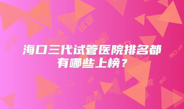 海口三代试管医院排名都有哪些上榜？