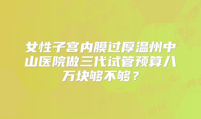 女性子宫内膜过厚温州中山医院做三代试管预算八万块够不够?