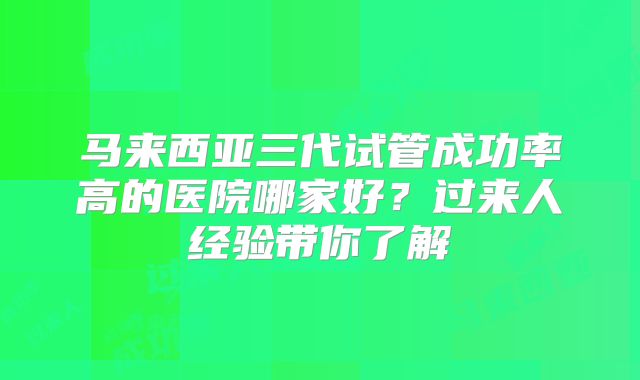马来西亚三代试管成功率高的医院哪家好？过来人经验带你了解
