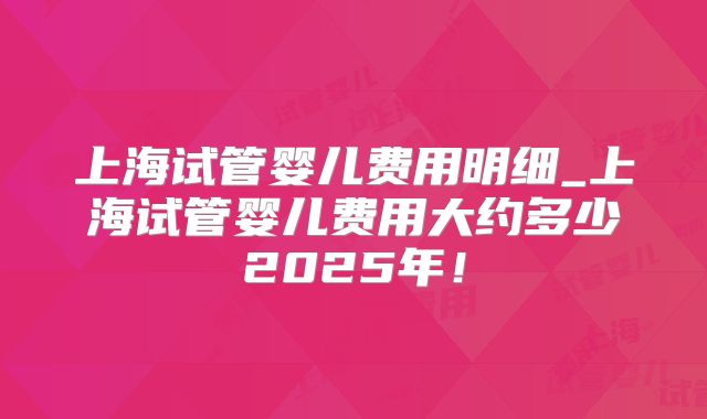 上海试管婴儿费用明细_上海试管婴儿费用大约多少2025年!