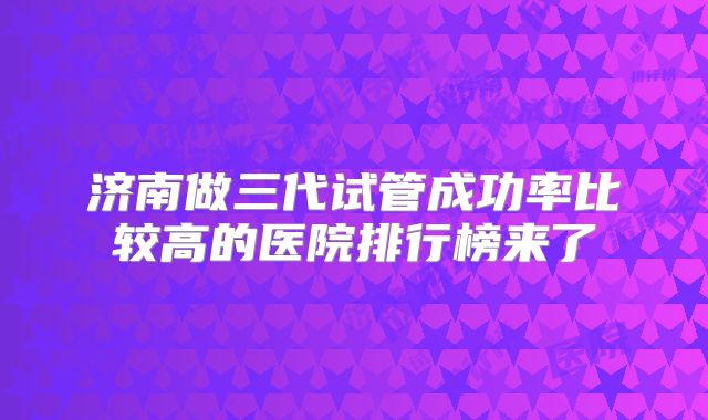 济南做三代试管成功率比较高的医院排行榜来了