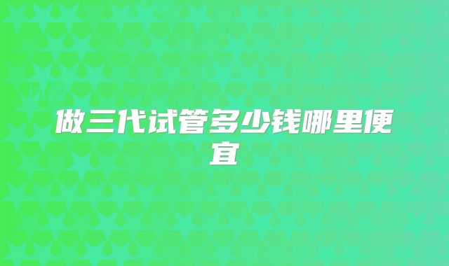 做三代试管多少钱哪里便宜