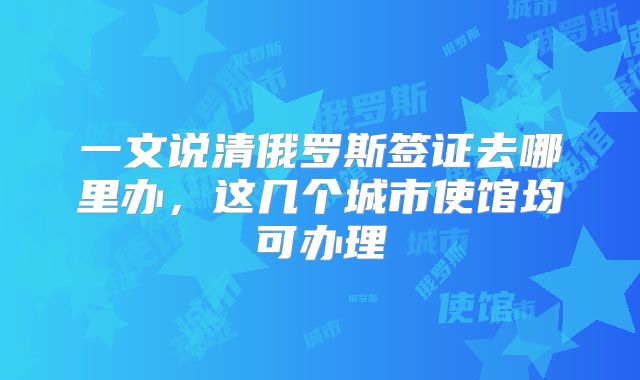 一文说清俄罗斯签证去哪里办,这几个城市使馆均可办理