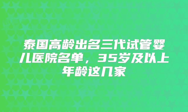 泰国高龄出名三代试管婴儿医院名单，35岁及以上年龄这几家