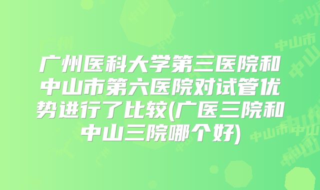 广州医科大学第三医院和中山市第六医院对试管优势进行了比较(广医三院和中山三院哪个好)