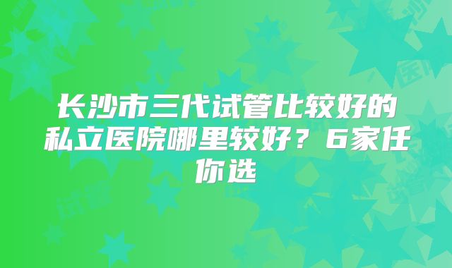 长沙市三代试管比较好的私立医院哪里较好？6家任你选