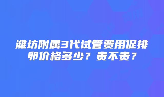 潍坊附属3代试管费用促排卵价格多少?贵不贵?