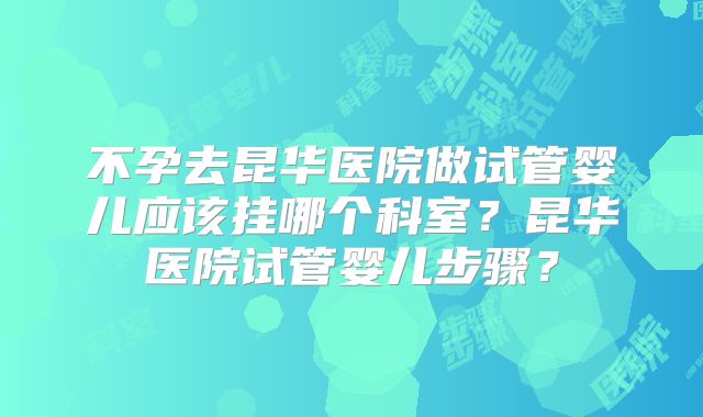 不孕去昆华医院做试管婴儿应该挂哪个科室?昆华医院试管婴儿步骤?
