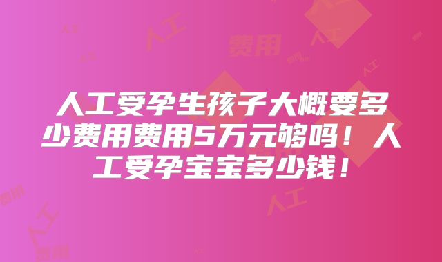 人工受孕生孩子大概要多少费用费用5万元够吗！人工受孕宝宝多少钱！