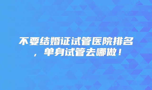不要结婚证试管医院排名，单身试管去哪做！