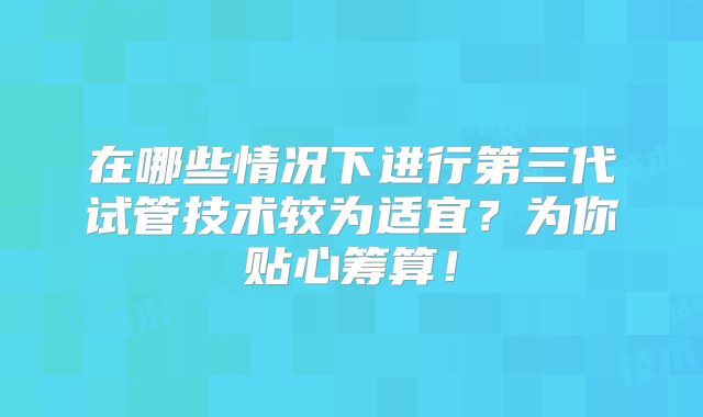 在哪些情况下进行第三代试管技术较为适宜？为你贴心筹算！
