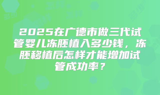 2025在广德市做三代试管婴儿冻胚植入多少钱，冻胚移植后怎样才能增加试管成功率？
