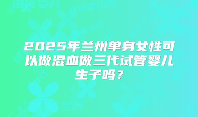 2025年兰州单身女性可以做混血做三代试管婴儿生子吗？